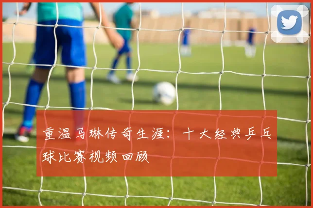 重温马琳传奇生涯：十大经典乒乓球比赛视频回顾