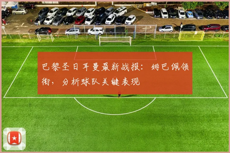 巴黎圣日耳曼最新战报：姆巴佩领衔，分析球队关键表现