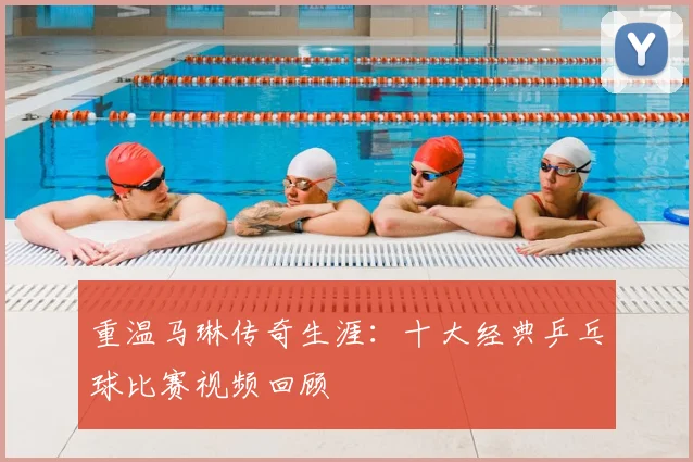 重温马琳传奇生涯：十大经典乒乓球比赛视频回顾