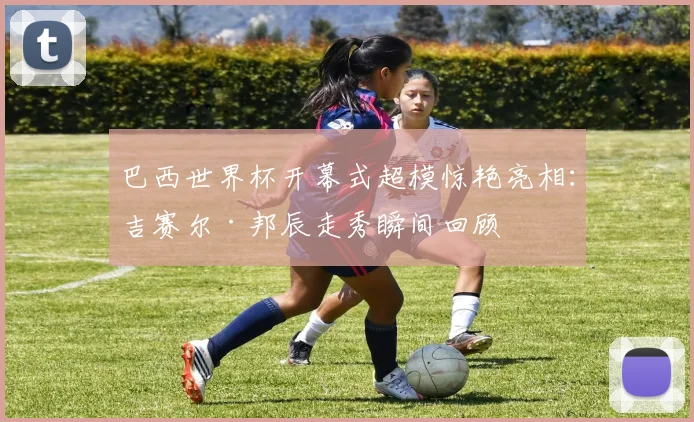 巴西世界杯开幕式超模惊艳亮相：吉赛尔·邦辰走秀瞬间回顾