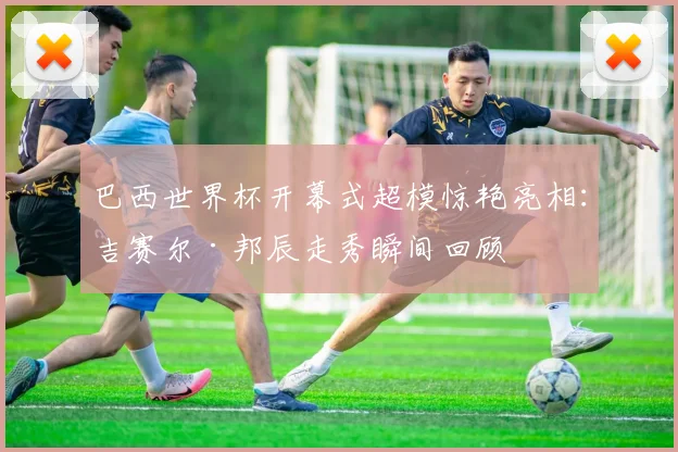 巴西世界杯开幕式超模惊艳亮相：吉赛尔·邦辰走秀瞬间回顾