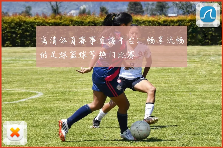 高清体育赛事直播平台：畅享流畅的足球篮球等热门比赛